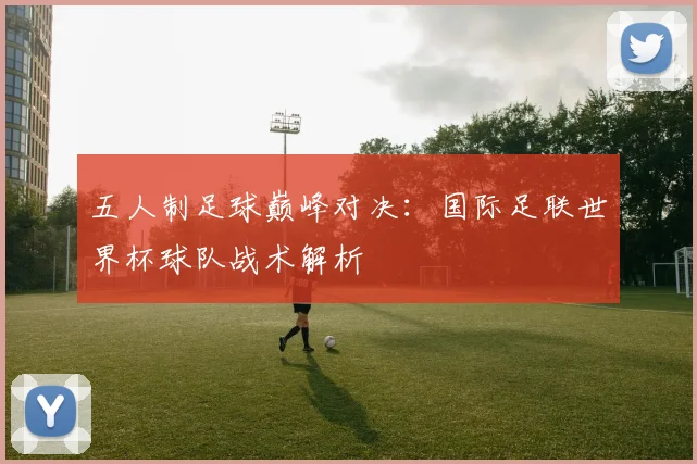 五人制足球巅峰对决：国际足联世界杯球队战术解析
