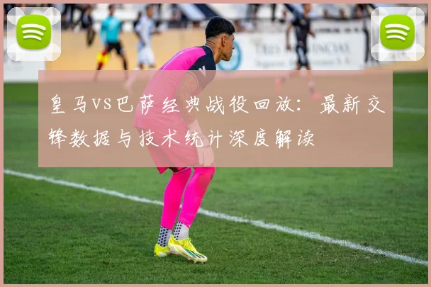 皇马vs巴萨经典战役回放：最新交锋数据与技术统计深度解读