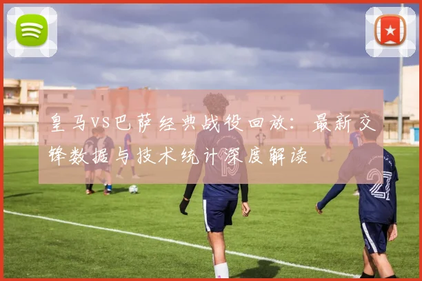 皇马vs巴萨经典战役回放：最新交锋数据与技术统计深度解读