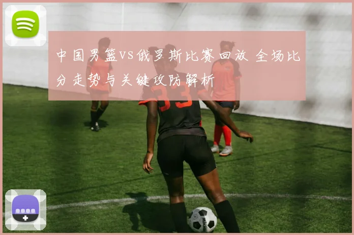 中国男篮vs俄罗斯比赛回放 全场比分走势与关键攻防解析