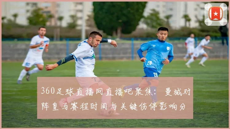 360足球直播网直播吧聚焦：曼城对阵皇马赛程时间与关键伤停影响分析