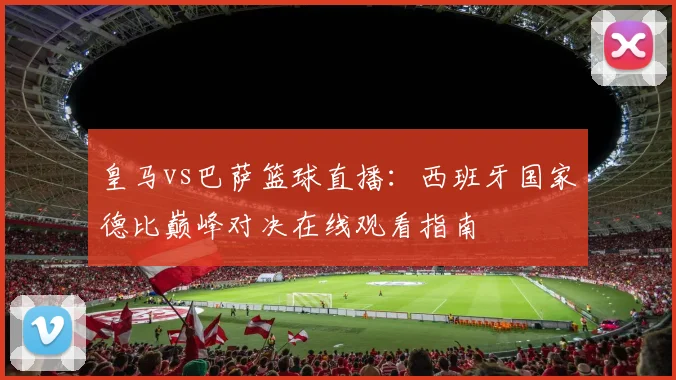 皇马vs巴萨篮球直播：西班牙国家德比巅峰对决在线观看指南