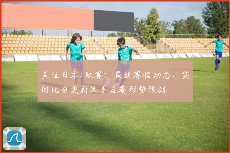 关注日本J联赛：最新赛程动态、实时比分更新及季后赛形势预测