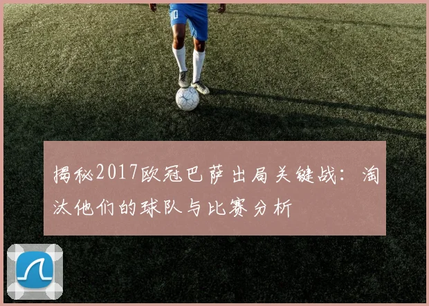 揭秘2017欧冠巴萨出局关键战：淘汰他们的球队与比赛分析