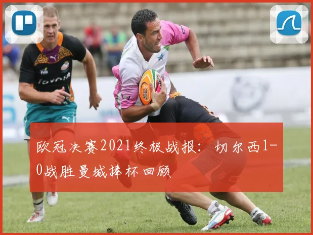 欧冠决赛2021终极战报：切尔西1-0战胜曼城捧杯回顾