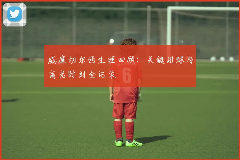 威廉切尔西生涯回顾：关键进球与高光时刻全记录