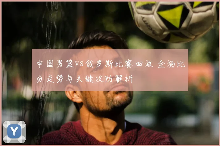 中国男篮vs俄罗斯比赛回放 全场比分走势与关键攻防解析