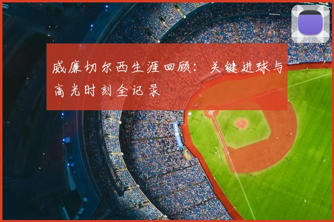 威廉切尔西生涯回顾：关键进球与高光时刻全记录