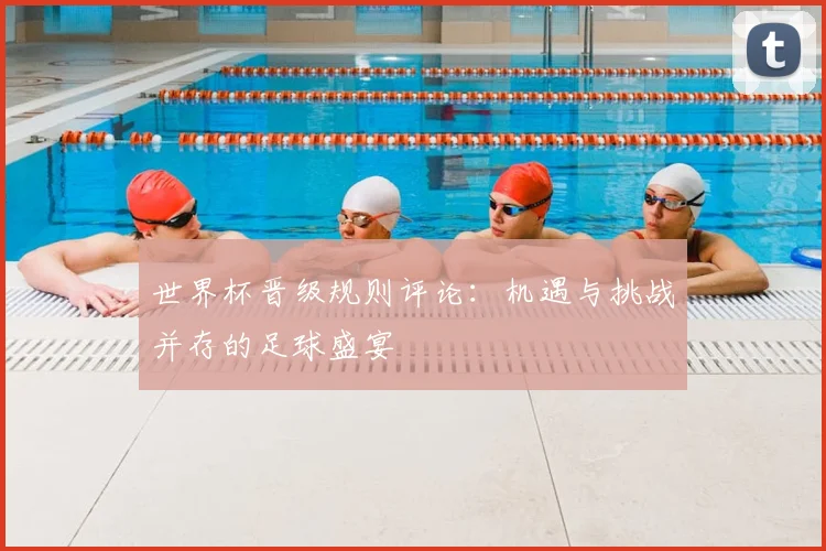 世界杯晋级规则评论：机遇与挑战并存的足球盛宴