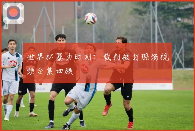 世界杯暴力时刻：裁判被打现场视频合集回顾