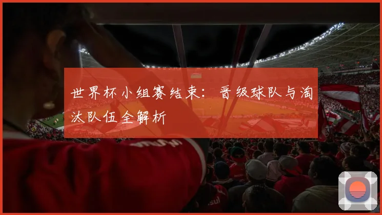 世界杯小组赛结束：晋级球队与淘汰队伍全解析