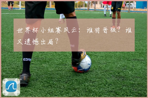 世界杯小组赛风云：谁将晋级？谁又遗憾出局？